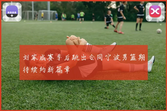 刘家成赛季后跳出合同宁波男篮期待续约新篇章