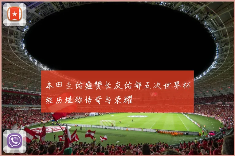 本田圭佑盛赞长友佑都五次世界杯经历堪称传奇与荣耀