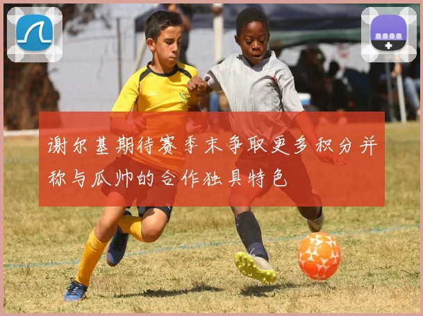 谢尔基期待赛季末争取更多积分并称与瓜帅的合作独具特色