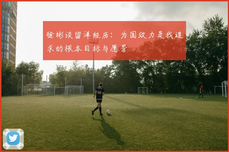 徐彬谈留洋经历：为国效力是我追求的根本目标与愿景