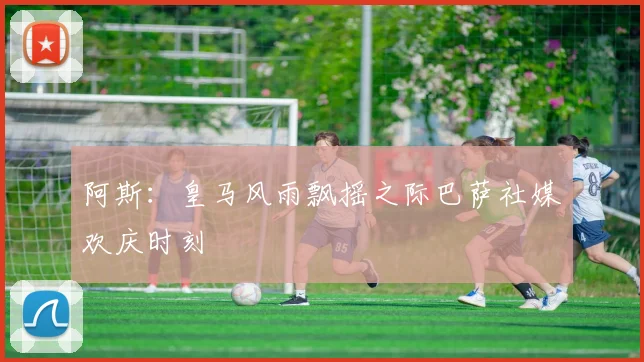 阿斯：皇马风雨飘摇之际巴萨社媒欢庆时刻