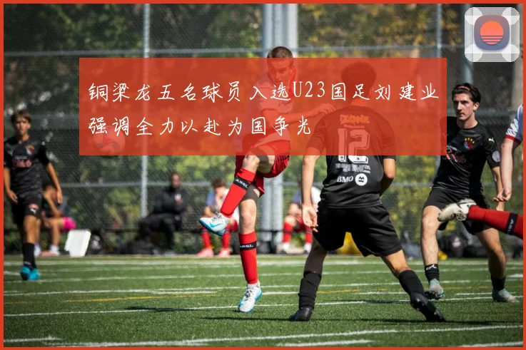 铜梁龙五名球员入选U23国足刘建业强调全力以赴为国争光