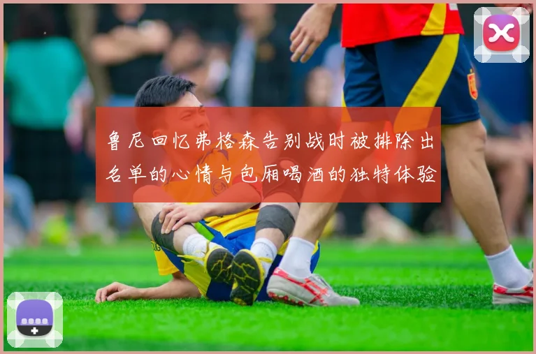 鲁尼回忆弗格森告别战时被排除出名单的心情与包厢喝酒的独特体验