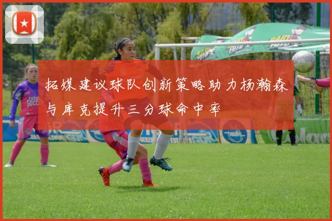 拓媒建议球队创新策略助力杨瀚森与库克提升三分球命中率
