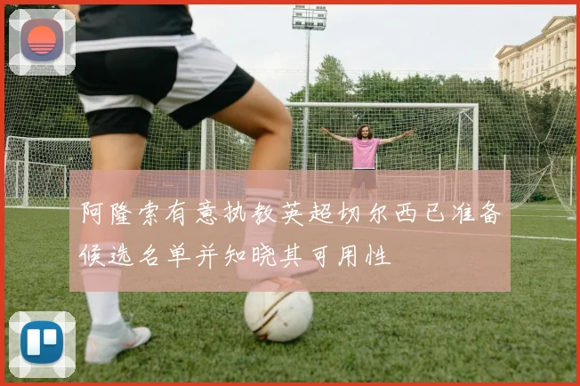 阿隆索有意执教英超切尔西已准备候选名单并知晓其可用性