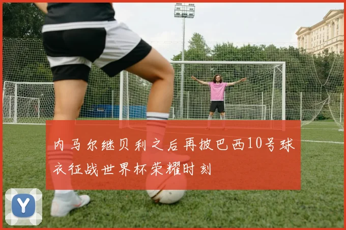 内马尔继贝利之后再披巴西10号球衣征战世界杯荣耀时刻