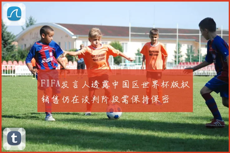 FIFA发言人透露中国区世界杯版权销售仍在谈判阶段需保持保密