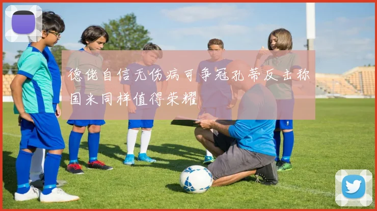 德佬自信无伤病可争冠孔蒂反击称国米同样值得荣耀