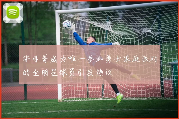 字母哥成为唯一参加勇士家庭派对的全明星球员引发热议